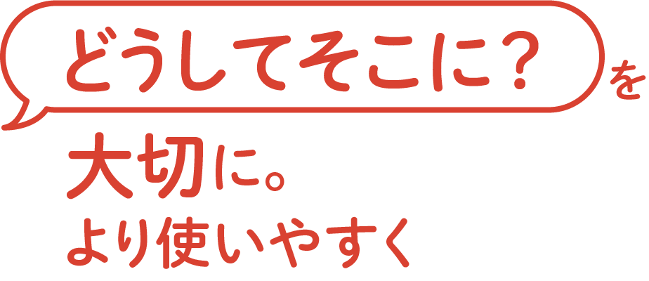 <div>「どうしてそこに？」を<br>大切に。<br>より使いやすく</div>
